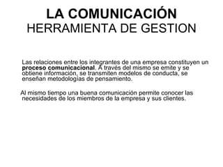 LA COMUNICACIÓN  HERRAMIENTA DE GESTION Las relaciones entre los integrantes de una empresa constituyen un  proceso comunicacional . A través del mismo se emite y se obtiene información, se transmiten modelos de conducta, se enseñan metodologías de pensamiento. Al mismo tiempo una buena comunicación permite conocer las necesidades de los miembros de la empresa y sus clientes. 