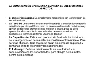 LA COMUNICACIÓN OPERA EN LA EMPRESA EN LOS SIGUIENTES ASPECTOS. El clima organizacional  va directamente relacionado con la motivación de los trabajadores.  La Toma De Decisiones:  ésta es muy importante la decisión tomada por la autoridad o por ciertos líderes, pero es aún más relevante la participación y opinión de todos los elementos que integran el grupo, pues se debe aprovechar el conocimiento y experiencias de un mayor número de trabajadores, logrando así tomar una mejor decisión La Capacitación:  Ésta es un proceso sin fin donde los individuos de una organización deben estar en constante entrenamiento. Para ser más eficaces, debe realizarse en un ambiente de seguridad y confianza entre la autoridad y los subordinados. El Liderazgo : Se basa principalmente en la autoridad y su comunicación con los subordinados, para el logro de las metas dentro de la empresa   