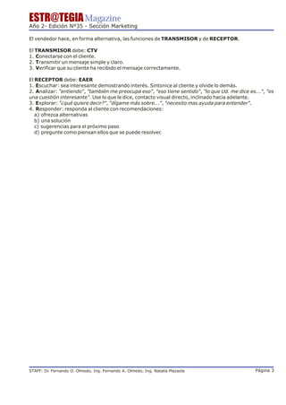 ESTR@TEGIA Magazine
Año 2- Edición Nº35 - Sección Marketing

El vendedor hace, en forma alternativa, las funciones de TRANSMISOR y de RECEPTOR.

El TRANSMISOR debe: CTV
1. Conectarse con el cliente.
2. Transmitir un mensaje simple y claro.
3. Verificar que su cliente ha recibido el mensaje correctamente.

El RECEPTOR debe: EAER
1. Escuchar: sea interesante demostrando interés. Sintonice al cliente y olvide lo demás.
2. Analizar: "entiendo", "también me preocupa eso", "eso tiene sentido", "lo que Ud. me dice es...", "es
una cuestión interesante". Use lo que le dice, contacto visual directo, inclinado hacia adelante.
3. Explorar: "¿qué quiere decir?", "dígame más sobre...", "necesito mas ayuda para entender".
4. Responder: responda al cliente con recomendaciones:
   a) ofrezca alternativas
   b) una solución
   c) sugerencias para el próximo paso
   d) pregunte como piensan ellos que se puede resolver.




STAFF: Dr Fernando O. Olmedo, Ing. Fernando A. Olmedo, Ing. Natalia Plazaola
        .                                                                                       Página 3
 