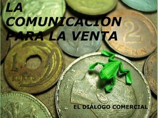 LA COMUNICACIÓN PARA LA VENTA  EL DIÁLOGO COMERCIAL LA COMUNICACION PARA LA VENTA EL DIÁLOGO COMERCIAL 