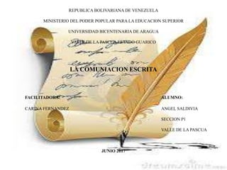 REPUBLICA BOLIVARIANA DE VENEZUELA
MINISTERIO DEL PODER POPULAR PARA LA EDUCACION SUPERIOR
UNIVERSIDAD BICENTENARIA DE ARAGUA
VALLE DE LA PASCUA ESTADO GUARICO
LA COMUNIACION ESCRITA
FACILITADORA: ALUMNO:
CARINA FERNANDEZ ANGEL SALDIVIA
SECCION P1
VALLE DE LA PASCUA
JUNIO 2017
 