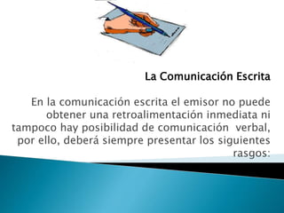 La Comunicación Escrita
En la comunicación escrita el emisor no puede
obtener una retroalimentación inmediata ni
tampoco hay posibilidad de comunicación verbal,
por ello, deberá siempre presentar los siguientes
rasgos:
 