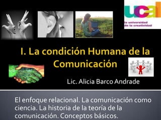 I. La condición Humana de la Comunicación Lic. Alicia Barco Andrade El enfoque relacional. La comunicación como ciencia. La historia de la teoría de la comunicación. Conceptos básicos.  