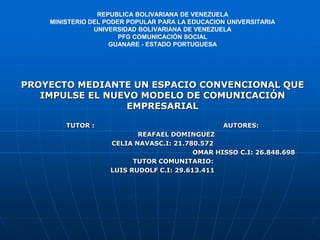 REPUBLICA BOLIVARIANA DE VENEZUELA
MINISTERIO DEL PODER POPULAR PARA LA EDUCACION UNIVERSITARIA
UNIVERSIDAD BOLIVARIANA DE VENEZUELA
PFG COMUNICACIÓN SOCIAL
GUANARE - ESTADO PORTUGUESA
PROYECTO MEDIANTE UN ESPACIO CONVENCIONAL QUE
IMPULSE EL NUEVO MODELO DE COMUNICACIÓN
EMPRESARIAL
TUTOR : AUTORES:
REAFAEL DOMINGUEZ
CELIA NAVASC.I: 21.780.572
OMAR HISSO C.I: 26.848.698
TUTOR COMUNITARIO:
LUIS RUDOLF C.I: 29.613.411
 