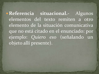  Referencia     situacional.- Algunos
 elementos del texto remiten a otro
 elemento de la situación comunicativa
 que no está citado en el enunciado: por
 ejemplo: Quiero eso (señalando un
 objeto allí presente).
 