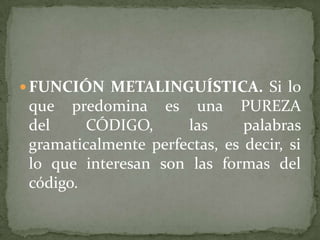  FUNCIÓN METALINGUÍSTICA. Si lo
 que predomina es una PUREZA
 del     CÓDIGO,      las      palabras
 gramaticalmente perfectas, es decir, si
 lo que interesan son las formas del
 código.
 