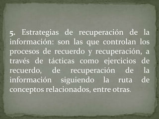 5. Estrategias de recuperación de la
información: son las que controlan los
procesos de recuerdo y recuperación, a
través de tácticas como ejercicios de
recuerdo, de recuperación de la
información siguiendo la ruta de
conceptos relacionados, entre otras.
 