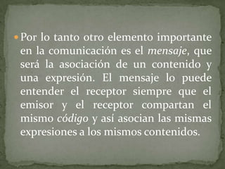  Por lo tanto otro elemento importante
 en la comunicación es el mensaje, que
 será la asociación de un contenido y
 una expresión. El mensaje lo puede
 entender el receptor siempre que el
 emisor y el receptor compartan el
 mismo código y así asocian las mismas
 expresiones a los mismos contenidos.
 