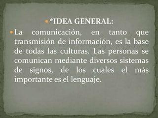  *IDEA GENERAL:
 La  comunicación, en tanto que
 transmisión de información, es la base
 de todas las culturas. Las personas se
 comunican mediante diversos sistemas
 de signos, de los cuales el más
 importante es el lenguaje.
 