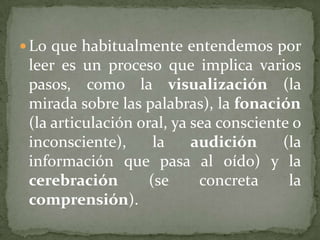  Lo que habitualmente entendemos por
 leer es un proceso que implica varios
 pasos, como la visualización (la
 mirada sobre las palabras), la fonación
 (la articulación oral, ya sea consciente o
 inconsciente),      la    audición     (la
 información que pasa al oído) y la
 cerebración        (se     concreta     la
 comprensión).
 