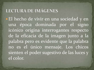  El hecho de vivir en una sociedad y en
 una época dominada por el signo
 icónico origina interrogantes respecto
 de la eficacia de la imagen junto a la
 palabra pero es evidente que la palabra
 no es el único mensaje. Los chicos
 sienten el poder sugestivo de las luces y
 el color.
 
