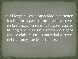  * El lenguaje es la capacidad que tienen
 los hombres para comunicarse a través
 de la utilización de un código el cual es
 la lengua que es un sistema de signos
 que se elabora en un sociedad a través
 del tiempo y que le pertenece.
 