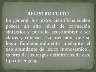 REGISTRO CULTO
En general, los textos científicos suelen
poseer un alto nivel de corrección
sintáctica y, por ello, acostumbran a ser
claros y concisos. La precisión, que se
logra fundamentalmente mediante el
uso abundante de léxico monosémico ,
es otro de los rasgos definitorios de este
tipo de lenguaje.
 