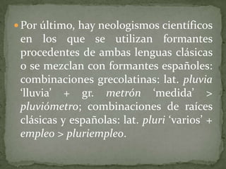  Por último, hay neologismos científicos
 en los que se utilizan formantes
 procedentes de ambas lenguas clásicas
 o se mezclan con formantes españoles:
 combinaciones grecolatinas: lat. pluvia
 ‘lluvia’ + gr. metrón ‘medida’ >
 pluviómetro; combinaciones de raíces
 clásicas y españolas: lat. pluri ‘varios’ +
 empleo > pluriempleo.
 
