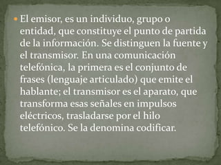  El emisor, es un individuo, grupo o
 entidad, que constituye el punto de partida
 de la información. Se distinguen la fuente y
 el transmisor. En una comunicación
 telefónica, la primera es el conjunto de
 frases (lenguaje articulado) que emite el
 hablante; el transmisor es el aparato, que
 transforma esas señales en impulsos
 eléctricos, trasladarse por el hilo
 telefónico. Se la denomina codificar.
 