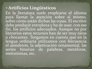  Artificios Lingüísticos
En la literatura suele emplearse el idioma
para llamar la atención sobre sí mismo,
sobre cómo están dichas las cosas. El escritor
debe producir extrañeza y ha de usar, con ese
fin, los artificios adecuados. Aunque no por
literarios estos recursos han de ser muy raros
o chocantes. Tengamos en cuenta que en la
lengua ordinaria utilizamos con frecuencia
el asíndeton, la adjetivación ornamental, las
series binarias de palabras, metáforas,
metonimias, etc.
 