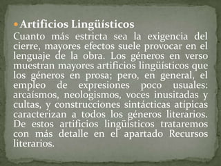  Artificios Lingüísticos
Cuanto más estricta sea la exigencia del
cierre, mayores efectos suele provocar en el
lenguaje de la obra. Los géneros en verso
muestran mayores artificios lingüísticos que
los géneros en prosa; pero, en general, el
empleo de expresiones poco usuales:
arcaísmos, neologismos, voces inusitadas y
cultas, y construcciones sintácticas atípicas
caracterizan a todos los géneros literarios.
De estos artificios lingüísticos trataremos
con más detalle en el apartado Recursos
literarios.
 