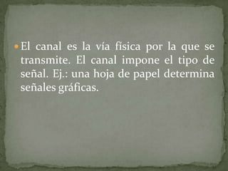  El canal es la vía física por la que se
 transmite. El canal impone el tipo de
 señal. Ej.: una hoja de papel determina
 señales gráficas.
 