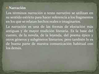  Narración
Los términos narración o texto narrativo se utilizan en
su sentido estricto para hacer referencia a los fragmentos
en los que se relatan hechos reales o imaginarios.
La narración es una de las formas de elocución más
antiguas y de mayor tradición literaria. Es la base del
cuento, de la novela, de la leyenda, del poema épico y
otros géneros y subgéneros literarios; pero también lo es
de buena parte de nuestra comunicación habitual con
los demás.
 