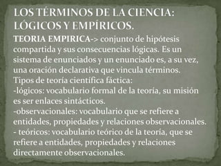 TEORIA EMPIRICA-> conjunto de hipótesis
compartida y sus consecuencias lógicas. Es un
sistema de enunciados y un enunciado es, a su vez,
una oración declarativa que vincula términos.
Tipos de teoría científica fáctica:
-lógicos: vocabulario formal de la teoría, su misión
es ser enlaces sintácticos.
-observacionales: vocabulario que se refiere a
entidades, propiedades y relaciones observacionales.
- teóricos: vocabulario teórico de la teoría, que se
refiere a entidades, propiedades y relaciones
directamente observacionales.
 