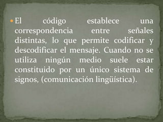  El      código     establece       una
 correspondencia      entre      señales
 distintas, lo que permite codificar y
 descodificar el mensaje. Cuando no se
 utiliza ningún medio suele estar
 constituido por un único sistema de
 signos, (comunicación lingüística).
 
