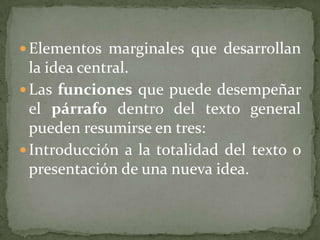  Elementos marginales que desarrollan
  la idea central.
 Las funciones que puede desempeñar
  el párrafo dentro del texto general
  pueden resumirse en tres:
 Introducción a la totalidad del texto o
  presentación de una nueva idea.
 