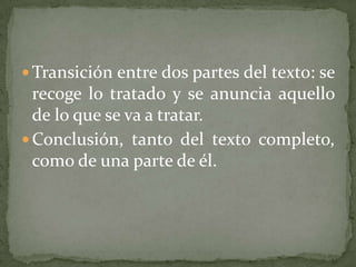  Transición entre dos partes del texto: se
  recoge lo tratado y se anuncia aquello
  de lo que se va a tratar.
 Conclusión, tanto del texto completo,
  como de una parte de él.
 