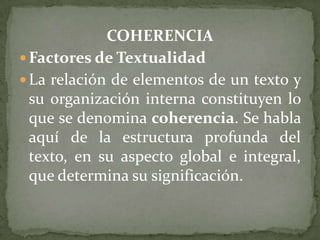 COHERENCIA
 Factores de Textualidad
 La relación de elementos de un texto y
  su organización interna constituyen lo
  que se denomina coherencia. Se habla
  aquí de la estructura profunda del
  texto, en su aspecto global e integral,
  que determina su significación.
 