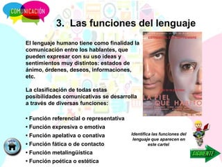 3. Las funciones del lenguaje
El lenguaje humano tiene como finalidad la
comunicación entre los hablantes, que
pueden expresar con su uso ideas y
sentimientos muy distintos: estados de
ánimo, órdenes, deseos, informaciones,
etc.
La clasificación de todas estas
posibilidades comunicativas se desarrolla
a través de diversas funciones:
• Función referencial o representativa
• Función expresiva o emotiva
• Función apelativa o conativa
• Función fática o de contacto
• Función metalingüística
• Función poética o estética
Identifica las funciones del
lenguaje que aparecen en
este cartel.
 