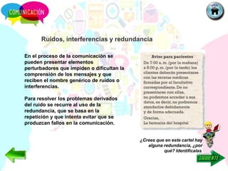Ruidos, interferencias y redundancia
En el proceso de la comunicación se
pueden presentar elementos
perturbadores que impiden o dificultan la
comprensión de los mensajes y que
reciben el nombre genérico de ruidos o
interferencias.
Para resolver los problemas derivados
del ruido se recurre al uso de la
redundancia, que se basa en la
repetición y que intenta evitar que se
produzcan fallos en la comunicación.
¿Crees que en este cartel hay
alguna redundancia, ¿por
qué? Identifícalas.
 