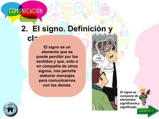 2. El signo. Definición y
clasificación
El signo se
compone de dos
elementos:
significante y
significado.
El signo es un
elemento que se
puede percibir por los
sentidos y que, solo o
en compañía de otros
signos, nos permite
elaborar mensajes
para comunicarnos
con los demás.
 