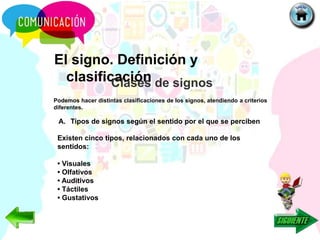 El signo. Definición y
clasificación
Podemos hacer distintas clasificaciones de los signos, atendiendo a criterios
diferentes.
Clases de signos
A. Tipos de signos según el sentido por el que se perciben
Existen cinco tipos, relacionados con cada uno de los
sentidos:
• Visuales
• Olfativos
• Auditivos
• Táctiles
• Gustativos
 