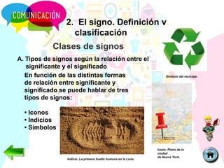 2. El signo. Definición y
clasificación
Clases de signos
A. Tipos de signos según la relación entre el
significante y el significado
En función de las distintas formas
de relación entre significante y
significado se puede hablar de tres
tipos de signos:
• Iconos
• Indicios
• Símbolos
Icono. Plano de la
ciudad
de Nueva York.
Símbolo del reciclaje.
Indicio. La primera huella humana en la Luna.
 