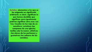 Señales: elementos a los que se 
ha asignado un significado 
arbitrario, es decir, significan lo 
que hemos decidido que 
significan, pero igualmente 
podrían significar otra cosa. Las 
hay visuales (la luz roja de un 
semáforo), acústicas (las 
campanas de una iglesia), 
táctiles (dar la mano), olfativas 
(los olores de los perfumes) y 
gustativas (los sabores de las 
comidas). 
 