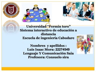 Universidad “Fermín toro”
Sistema interactivo de educación a
distancia
Escuela de ingeniería Cabudare
Nombres y apellidos :
Luis Isaac Mora: 22274549
Lenguaje Y Comunicación Saia
Profesora: Consuelo sira