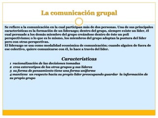 La comunicación grupal
Se refiere a la comunicación en la cual participan más de dos personas. Una de sus principales
características es la formación de un liderazgo; dentro del grupo, siempre existe un líder, él
cual persuade a los demás miembro del grupo creándose dentro de éste un poli
perspectivismo; o lo que es lo mismo, los miembros del grupo adoptan la postura del líder
pero con otras perspectivas.
El liderazgo se usa como modalidad económica de comunicación; cuando alguien de fuera de
ese colectivo, quiere comunicarse con él, lo hace a través del líder.
Características
1 racionalización de las decisiones tomadas
2 crea estereotipos de los otros grupos y sus lideres
3 su forma de pensamiento tiene una forma uniforme
4 mantiene un respecto hacia su propio líder preocupando guardar la información de
su propio grupo