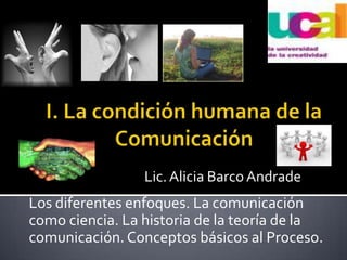 I. La condición humana de la Comunicación Lic. Alicia Barco Andrade Los diferentes enfoques. La comunicación como ciencia. La historia de la teoría de la comunicación. Conceptos básicos al Proceso.  