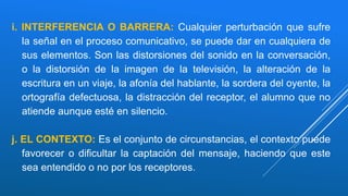 i. INTERFERENCIA O BARRERA: Cualquier perturbación que sufre
la señal en el proceso comunicativo, se puede dar en cualquiera de
sus elementos. Son las distorsiones del sonido en la conversación,
o la distorsión de la imagen de la televisión, la alteración de la
escritura en un viaje, la afonía del hablante, la sordera del oyente, la
ortografía defectuosa, la distracción del receptor, el alumno que no
atiende aunque esté en silencio.
j. EL CONTEXTO: Es el conjunto de circunstancias, el contexto puede
favorecer o dificultar la captación del mensaje, haciendo que este
sea entendido o no por los receptores.
 