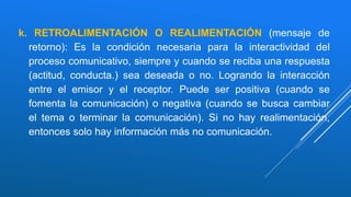 k. RETROALIMENTACIÓN O REALIMENTACIÓN (mensaje de
retorno): Es la condición necesaria para la interactividad del
proceso comunicativo, siempre y cuando se reciba una respuesta
(actitud, conducta.) sea deseada o no. Logrando la interacción
entre el emisor y el receptor. Puede ser positiva (cuando se
fomenta la comunicación) o negativa (cuando se busca cambiar
el tema o terminar la comunicación). Si no hay realimentación,
entonces solo hay información más no comunicación.
 
