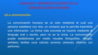 CANALES Y MANIFESTACIONES DE LA
COMUNICACIÓN HUMANA
a)La comunicación.
La comunicación humana es un acto mediante el cual una
persona establece con otra, un contacto que le permita trasmitirle
una información. La forma más concreta es hacerlo mediante el
lenguaje oral y escrito, pero no es la única. La comunicación
puede establecerse por medio visuales (fotografías, dibujos,
señales) táctiles (una caricia) sonoros (sirenas) olfativos (un
perfume).
 