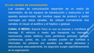b) Los canales de comunicación.
Los canales de comunicación dependen de un medio de
transmisión, de los equipos de transducción y traducción y del
aparato sensori-motor del hombre capaz de producir y recibir
mensajes por estos canales. Se utilizan normalmente tres
canales: el visual, el auditivo y el háptico o gestual.
CANAL O MEDIO: Soporte físico en que se expresa o manifiesta el
mensaje. El vehículo o medio que transporta los mensajes:
memoranda, cartas, teléfono, radio, periódicos, películas, revistas,
conferencias, juntas, etc. Los canales pueden ser formales e
informales; los primeros son aquellos que deben planearse y
estructurarse adecuadamente, los segundos surgen espontáneamente
en la organización.
 