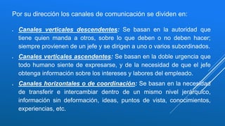 Por su dirección los canales de comunicación se dividen en:
 Canales verticales descendentes: Se basan en la autoridad que
tiene quien manda a otros, sobre lo que deben o no deben hacer;
siempre provienen de un jefe y se dirigen a uno o varios subordinados.
 Canales verticales ascendentes: Se basan en la doble urgencia que
todo humano siente de expresarse, y de la necesidad de que el jefe
obtenga información sobre los intereses y labores del empleado.
 Canales horizontales o de coordinación: Se basan en la necesidad
de transferir e intercambiar dentro de un mismo nivel jerárquico,
información sin deformación, ideas, puntos de vista, conocimientos,
experiencias, etc.
 