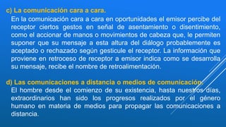 c) La comunicación cara a cara.
En la comunicación cara a cara en oportunidades el emisor percibe del
receptor ciertos gestos en señal de asentamiento o disentimiento,
como el accionar de manos o movimientos de cabeza que, le permiten
suponer que su mensaje a esta altura del diálogo probablemente es
aceptado o rechazado según gesticule el receptor. La información que
proviene en retroceso de receptor a emisor indica como se desarrolla
su mensaje, recibe el nombre de retroalimentación.
d) Las comunicaciones a distancia o medios de comunicación.
El hombre desde el comienzo de su existencia, hasta nuestros días,
extraordinarios han sido los progresos realizados por el género
humano en materia de medios para propagar las comunicaciones a
distancia.
 