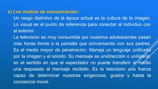 e) Los medios de comunicación.
Un rasgo distintivo de la época actual es la cultura de la imagen.
Lo visual es el punto de referencia para conectar al individuo con
el exterior.
La televisión es muy consumida por nuestros adolescentes pasan
más horas frente a la pantalla que conversando con sus padres.
Es el medio mayor de penetración. Maneja un lenguaje unificado
por la imagen y el sonido. Su mensaje es unidirección o unilateral,
en el sentido en que el espectador no puede transferir al medio
una respuesta al mensaje recibido. Es la televisión una fuerza
capaz de determinar nuestras exigencias, gustos y hasta la
conciencia moral.
 
