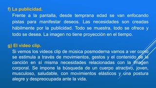 f) La publicidad.
Frente a la pantalla, desde temprana edad se van enfocando
pistas para manifestar deseos. Las necesidades son creadas
hábilmente por la publicidad. Todo se muestra, todo se ofrece y
todo se desea. La imagen no tiene proyección en el tiempo.
g) El video clip.
Si vemos los videos clip de música posmoderna vamos a ver como
se estimula a través de movimientos, gestos y el contenido de la
canción en sí misma necesidades relacionadas con la imagen
corporal. Se impone la búsqueda de un cuerpo atractivo, joven,
musculoso, saludable, con movimientos elásticos y una postura
alegre y despreocupada ante la vida.
 