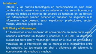 h) Internet.
Internet y las nuevas tecnologías en comunicación no solo están
cambiando la manera en que se relacionan los seres humanos y
generando miles de millones de dólares de fantasías en las Bolsas.
Los adolescentes pueden acceder en cuestión de segundos a la
información que desean, sexo, espiritismo, predicciones, sectas,
modas, violencia, juegos, etc.
i) El Chat y el Messenger.
Lo tomaremos como sinónimo de conversación en línea entre varios
usuarios utilizando un teclado y conexión a la Red. La diferencia
sustancial entre chat y messenger radica en el nivel de privacidad y
veracidad de la información que se maneja en el intercambio entre
los usuarios. La tecnología del chat a diferencia del teléfono, la
comunicación de muchos a muchos.
 