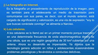 j) La fotografía en Internet.
Es la fotografía un procedimiento de reproducción de la imagen, pero
es también para el adolescente un medio de trasmisión para
comunicarse con sus pares, es decir, con el mundo exterior, está
cargado de significación y valorización, es una vía de expresión: "soy lo
que buscas conéctate conmigo" se alimenta a Narciso.
k) Los celulares.
A los celulares se lo llamó así en un primer momento porque trasmiten
en una determinada frecuencia de onda electromagnética dentro de
una célula, que es una región geográfica de 30 km2 cubiertas por una
antena. Ahora su desarrollo es impensable, Ya dijimos que la
tecnología genera adicción en niños y adolescentes ocasionándoles
problemas psicológicas y llevándolos a conductas delictivas.
 