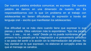 Dar nuestra palabra simboliza comunicar, es expresar. Dar nuestra
palabra es darnos en una dimensión de nuestro ser. Es
responsabilizarnos con lo que Un problema en el trabajo con
adolescentes es: tienen dificultades de expresión a través del
lenguaje oral – escrito que manifiestan los adolescentes.
Esa dificultad se ve más clara cuando tiene que expresar lo que
piensa y siente. Ellos valorizan más lo espontáneo: "tipo me parece
bien... o sea.... no sé... nada" Desde ya no puede nombrarse lo que
primero no ha pasado por la imaginación y el pensamiento simbólico
o se pasa del sentir a la acción sin la intermediación del pensar. No
hay claridad en lo que expresan, no elaboran el concepto antes de
que el mensaje se canalice.
 