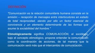 DEFINICIÓN
"Comunicación es la relación comunitaria humana consiste en la
emisión – recepción de mensajes entre interlocutores en estado
de total reciprocidad, siendo por ello un factor esencial de
convivencia y un elemento determinante de las formas que
asume la sociabilidad del hombre."
Etimológicamente significa COMUN-ACCIÓN, el sociólogo,
bajo el concepto etimológico, propone entender la comunicación
como la coordinación de acciones, de tal manera que la
comunicación será más que el intercambio de comunicación.
 