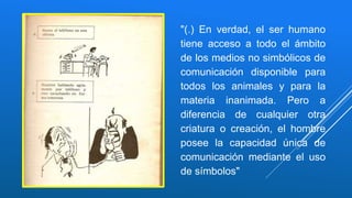 "(.) En verdad, el ser humano
tiene acceso a todo el ámbito
de los medios no simbólicos de
comunicación disponible para
todos los animales y para la
materia inanimada. Pero a
diferencia de cualquier otra
criatura o creación, el hombre
posee la capacidad única de
comunicación mediante el uso
de símbolos"
 
